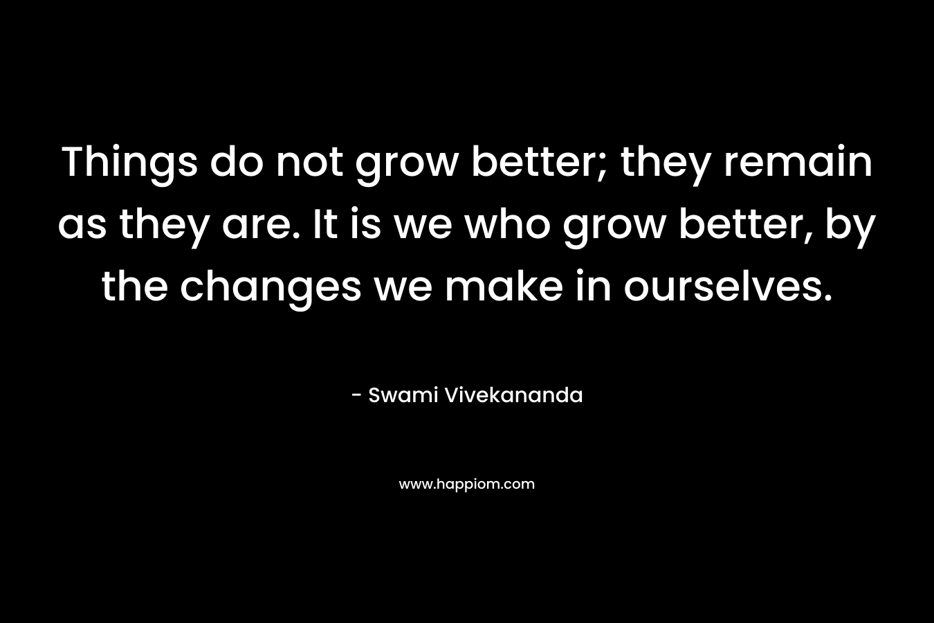 Things do not grow better; they remain as they are. It is we who grow better, by the changes we make in ourselves.