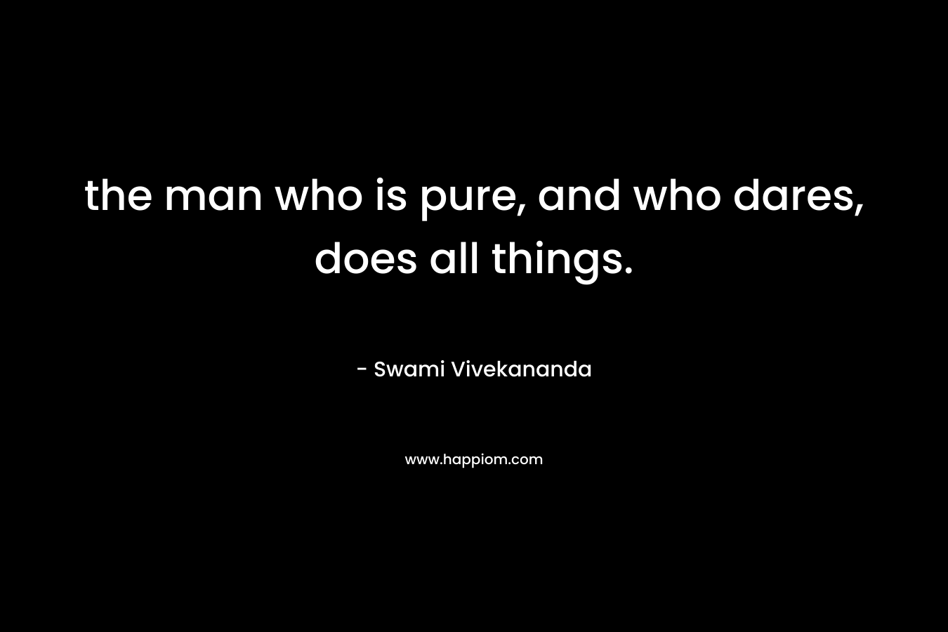 the man who is pure, and who dares, does all things. – Swami Vivekananda