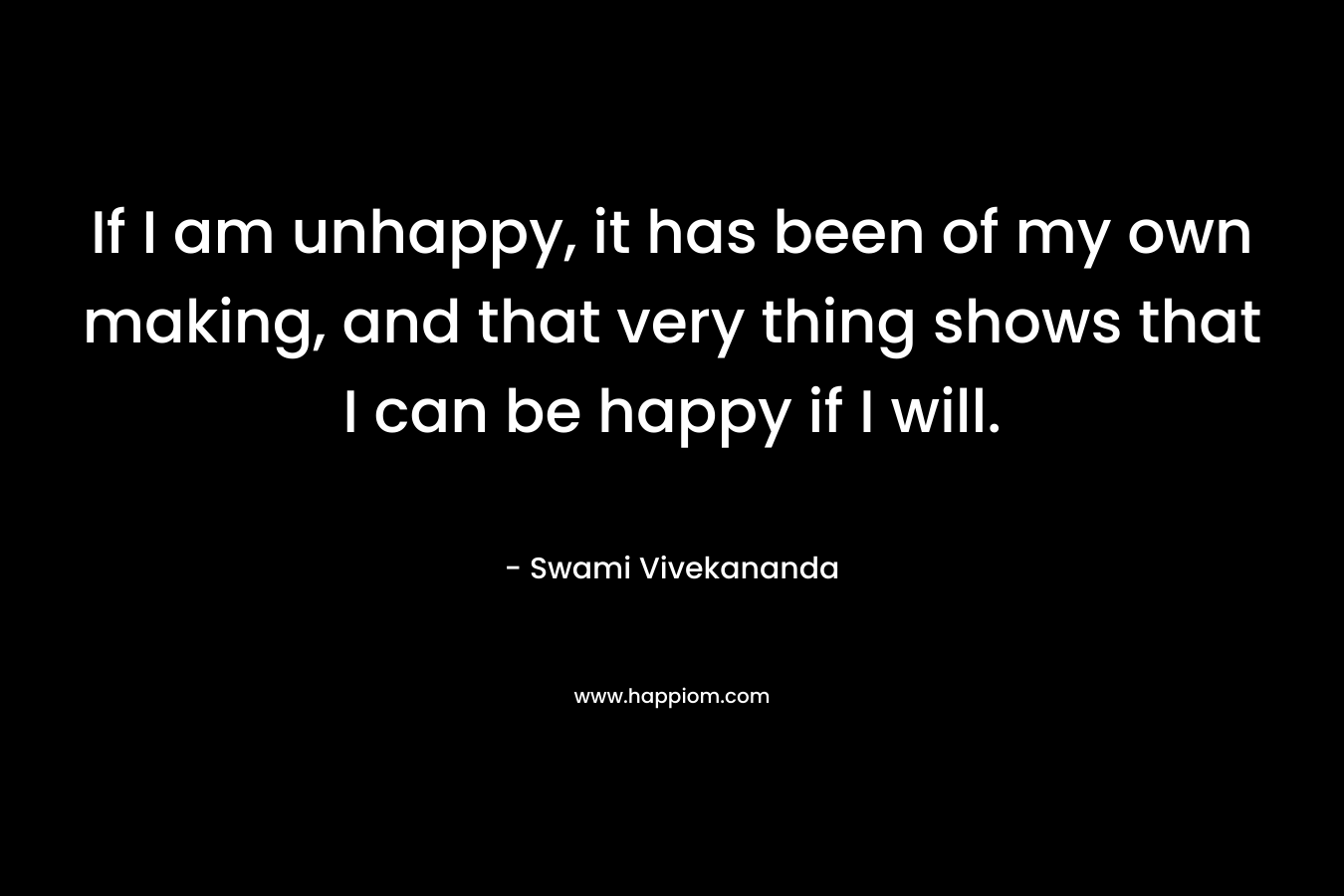 If I am unhappy, it has been of my own making, and that very thing shows that I can be happy if I will. – Swami Vivekananda