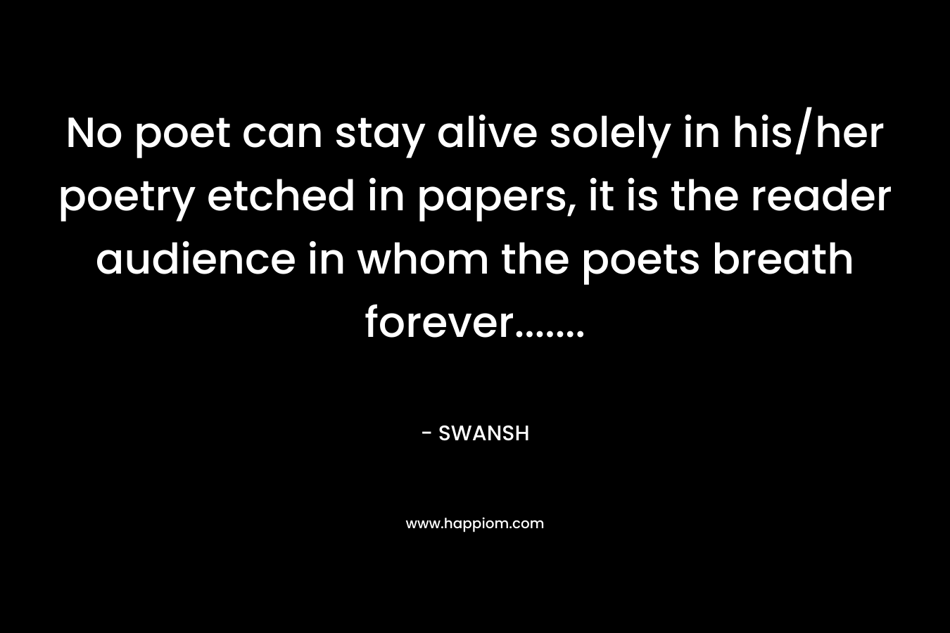 No poet can stay alive solely in his/her poetry etched in papers, it is the reader audience in whom the poets breath forever……. – SWANSH
