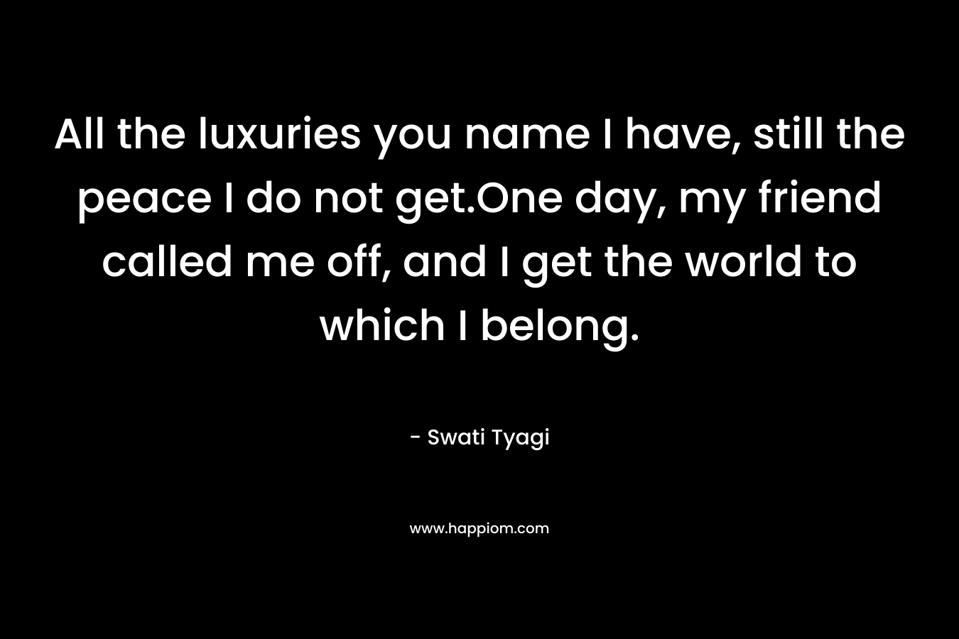 All the luxuries you name I have, still the peace I do not get.One day, my friend called me off, and I get the world to which I belong. – Swati Tyagi