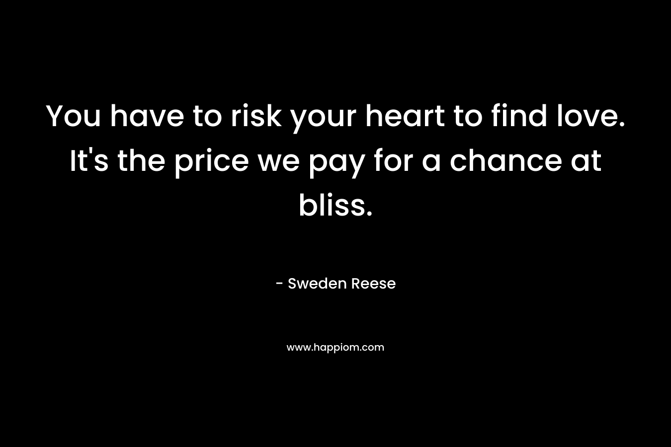 You have to risk your heart to find love. It’s the price we pay for a chance at bliss. – Sweden Reese