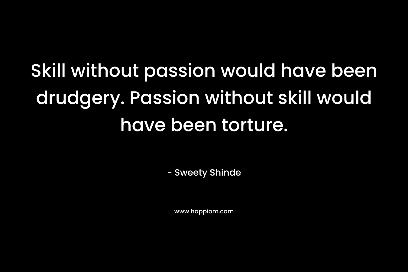 Skill without passion would have been drudgery. Passion without skill would have been torture. – Sweety Shinde