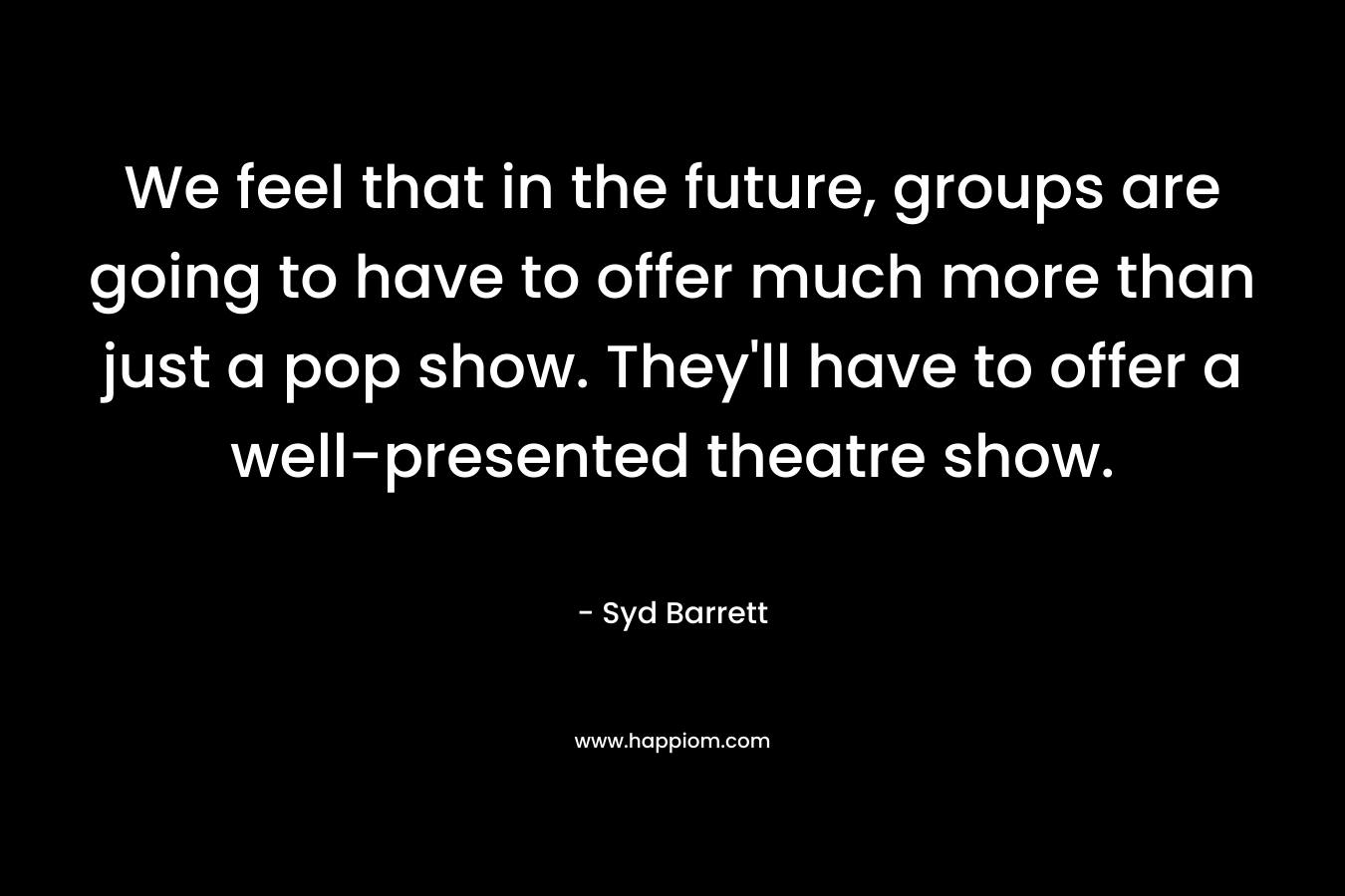 We feel that in the future, groups are going to have to offer much more than just a pop show. They’ll have to offer a well-presented theatre show. – Syd Barrett