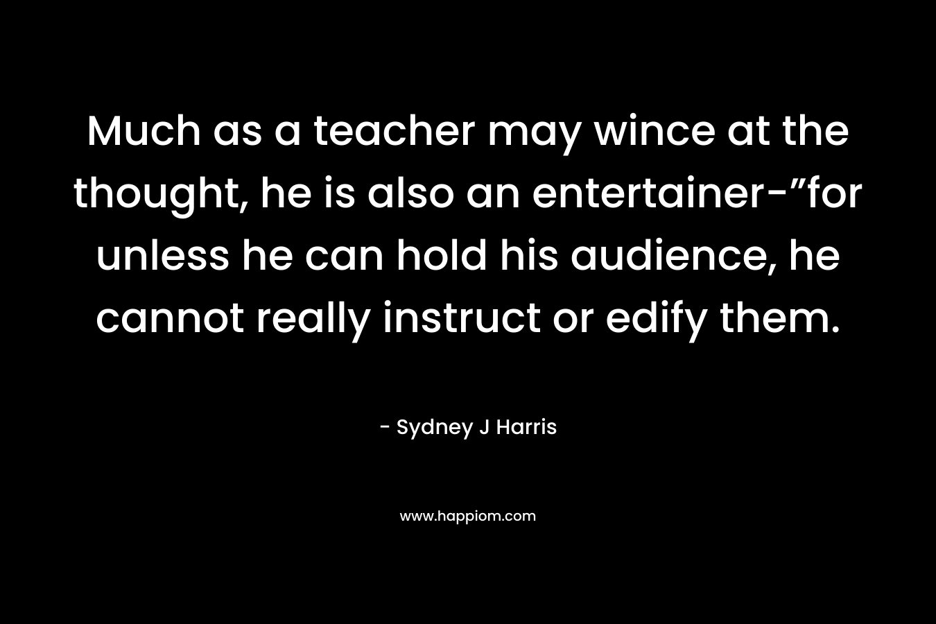 Much as a teacher may wince at the thought, he is also an entertainer-”for unless he can hold his audience, he cannot really instruct or edify them.