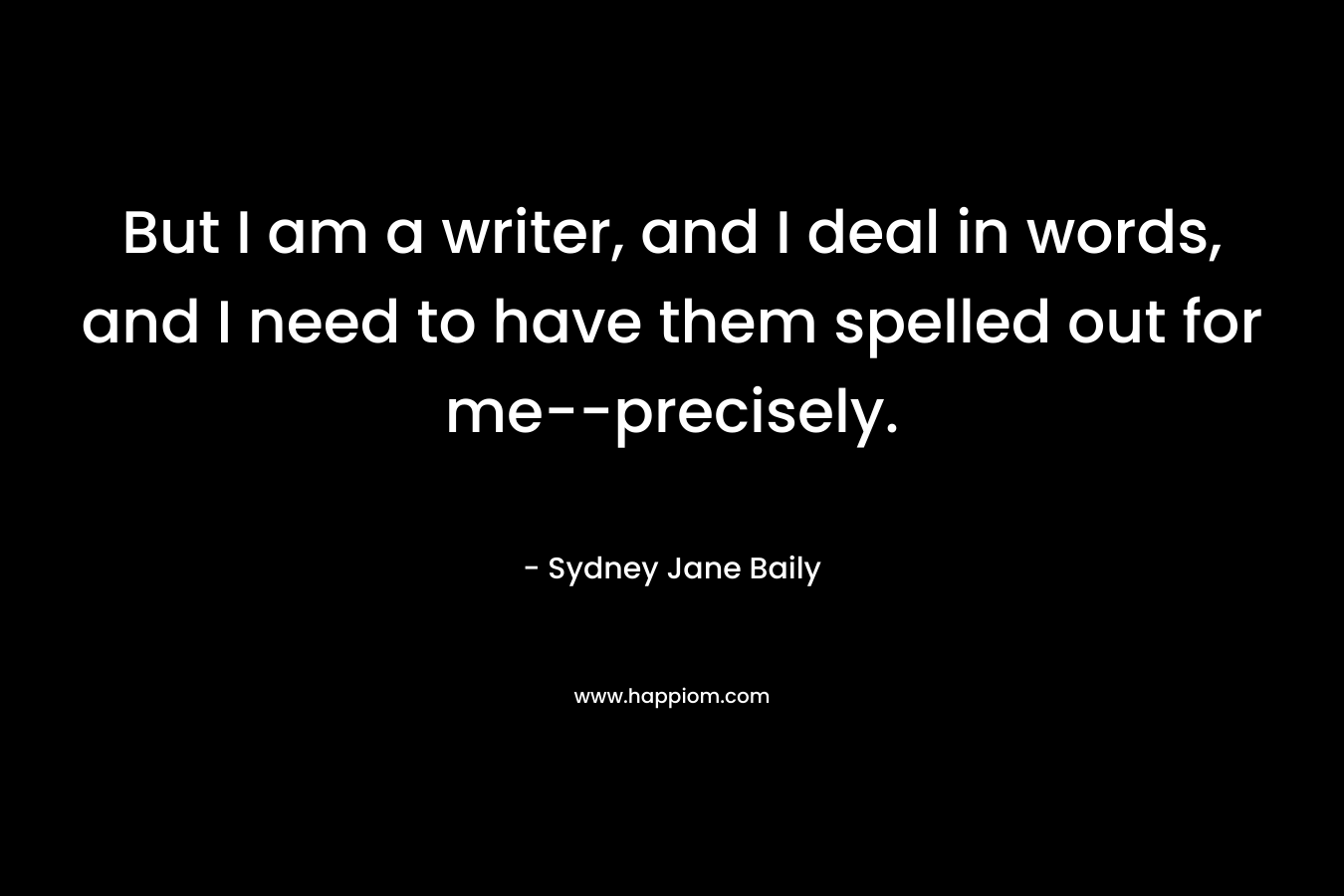 But I am a writer, and I deal in words, and I need to have them spelled out for me–precisely. – Sydney Jane Baily