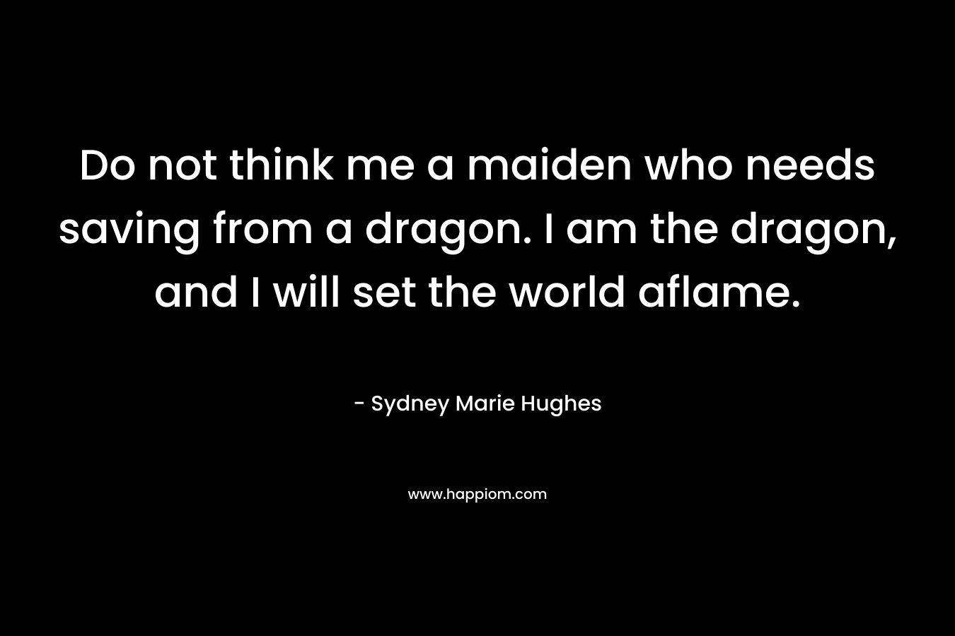 Do not think me a maiden who needs saving from a dragon. I am the dragon, and I will set the world aflame. – Sydney Marie Hughes
