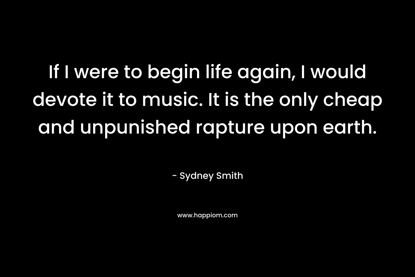 If I were to begin life again, I would devote it to music. It is the only cheap and unpunished rapture upon earth.  – Sydney Smith