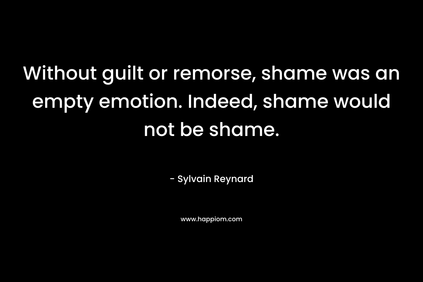 Without guilt or remorse, shame was an empty emotion. Indeed, shame would not be shame. – Sylvain Reynard