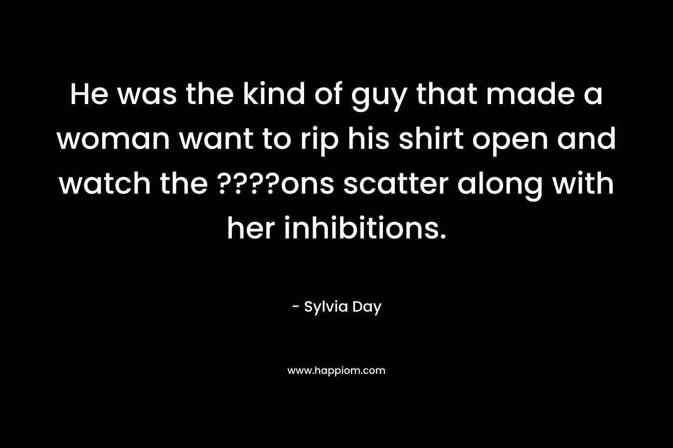 He was the kind of guy that made a woman want to rip his shirt open and watch the ????ons scatter along with her inhibitions. – Sylvia Day