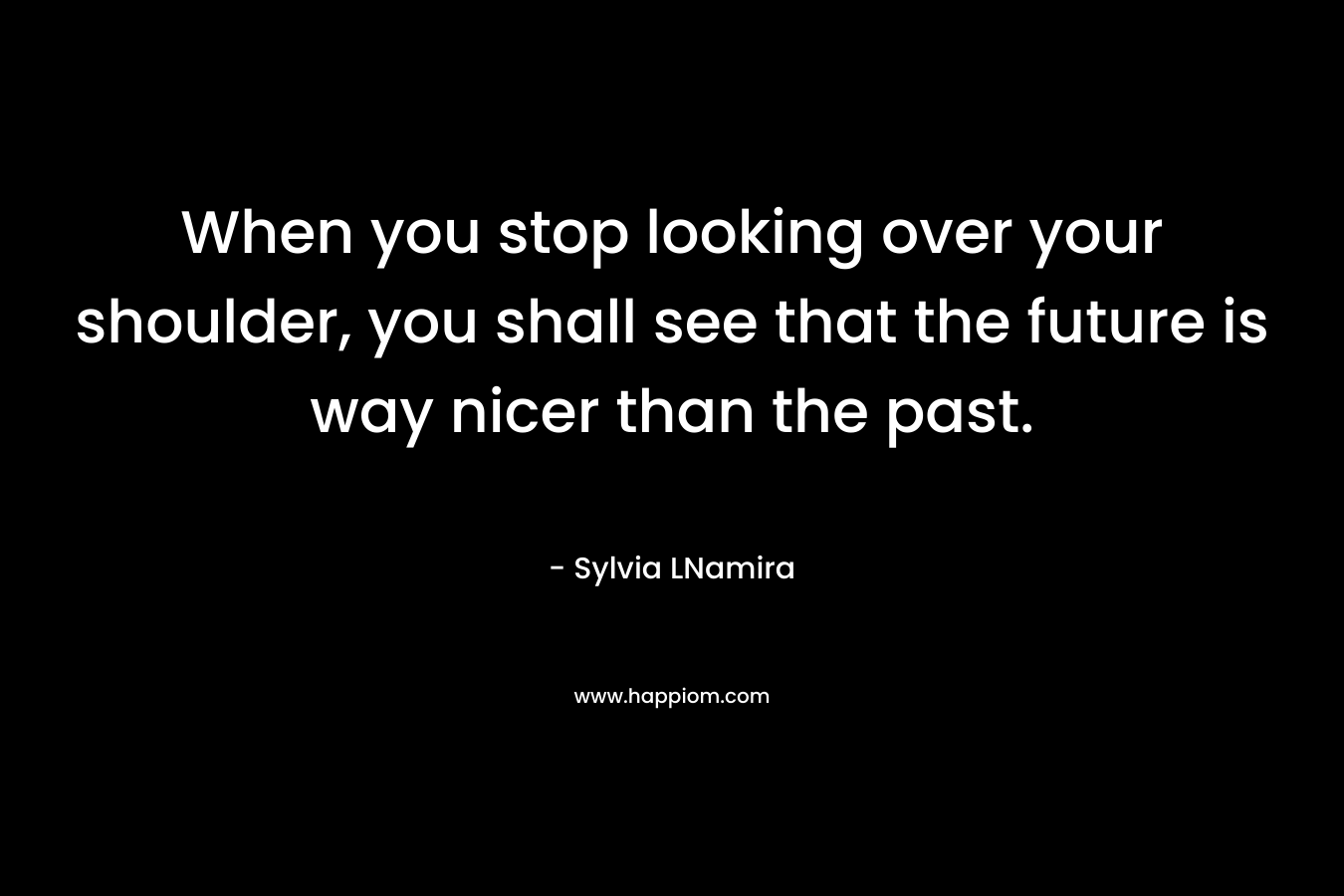 When you stop looking over your shoulder, you shall see that the future is way nicer than the past. – Sylvia LNamira