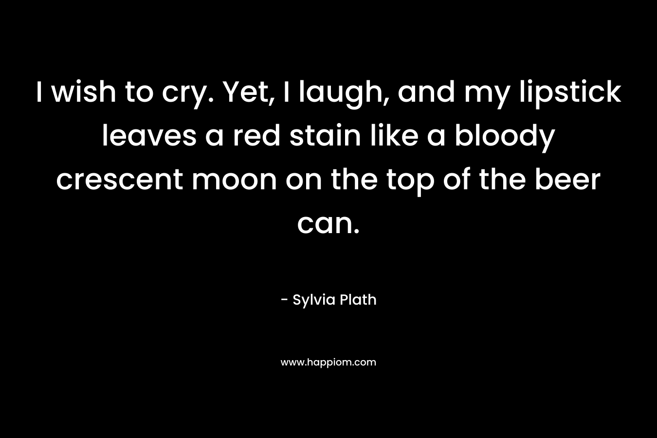 I wish to cry. Yet, I laugh, and my lipstick leaves a red stain like a bloody crescent moon on the top of the beer can. – Sylvia Plath
