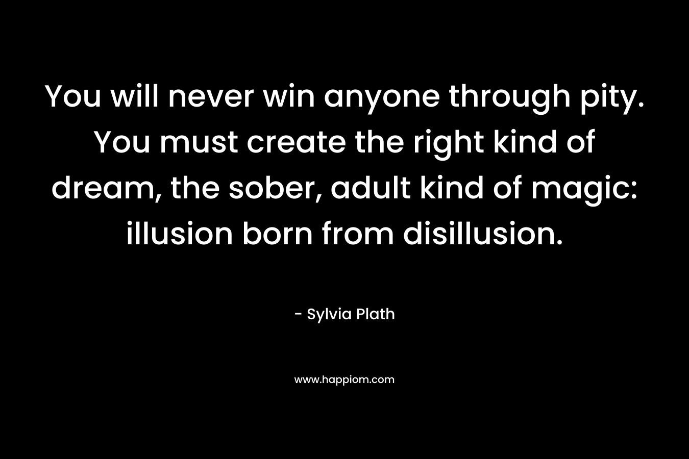 You will never win anyone through pity. You must create the right kind of dream, the sober, adult kind of magic: illusion born from disillusion. – Sylvia Plath