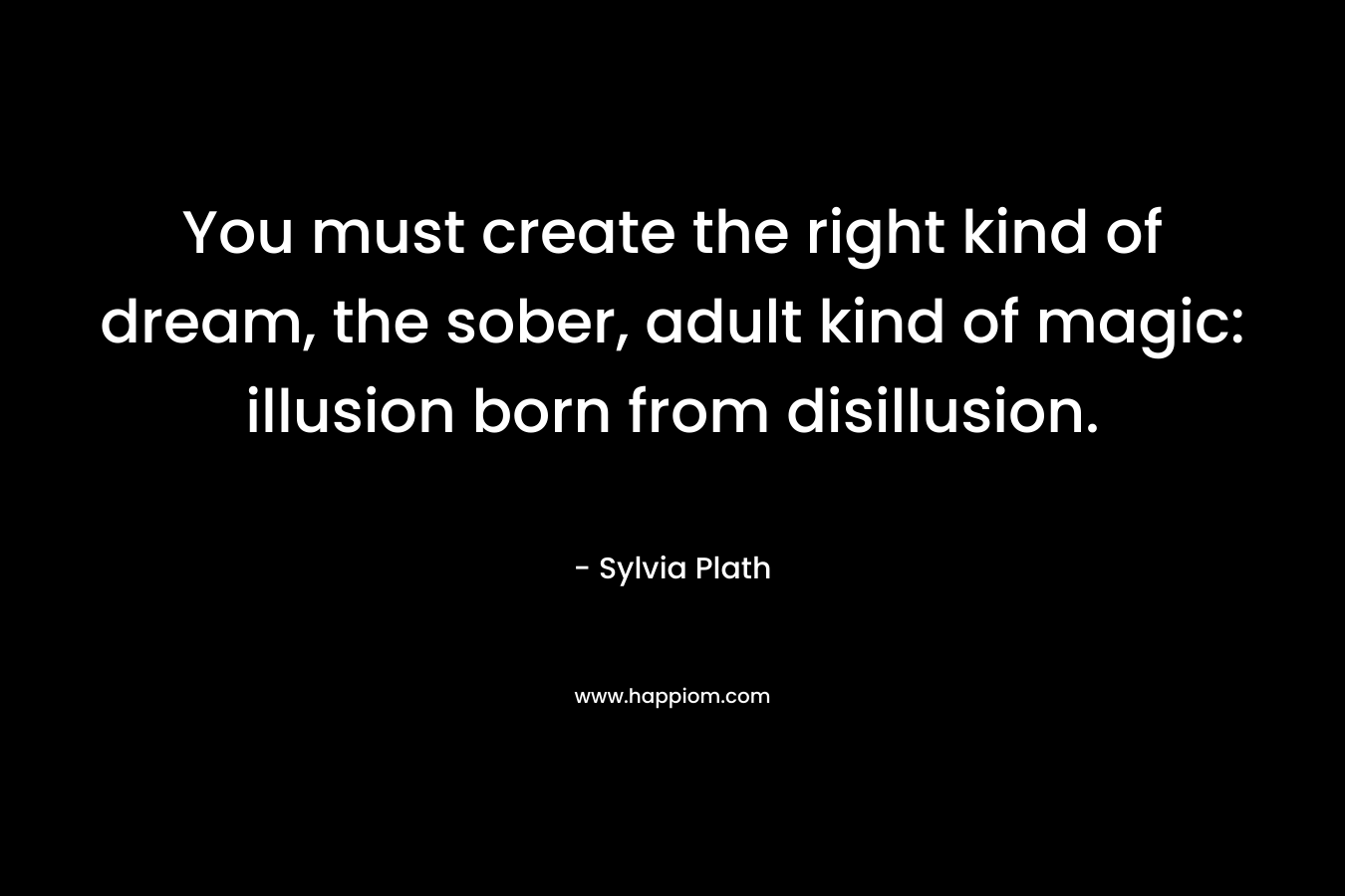 You must create the right kind of dream, the sober, adult kind of magic: illusion born from disillusion. – Sylvia Plath