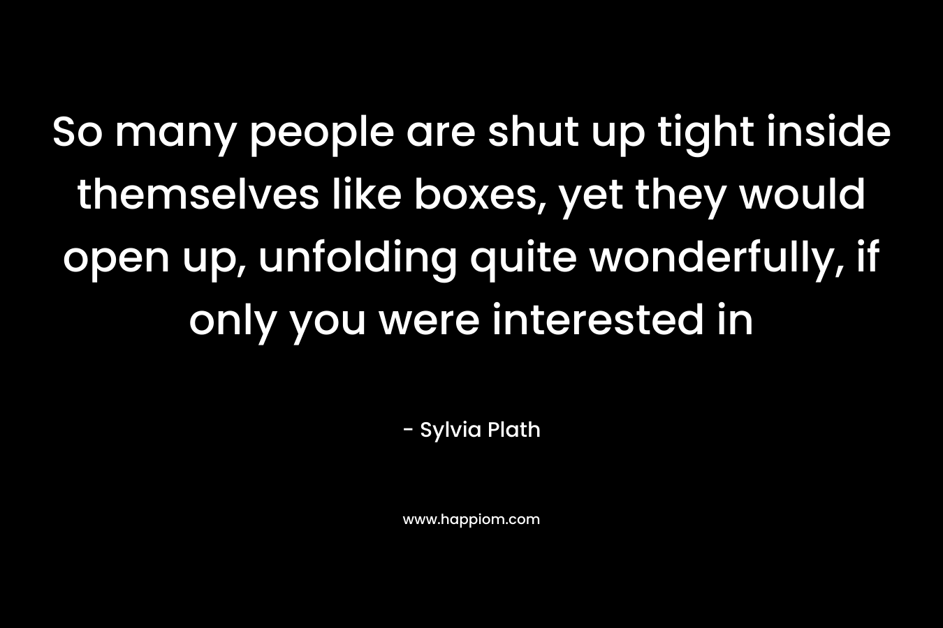 So many people are shut up tight inside themselves like boxes, yet they would open up, unfolding quite wonderfully, if only you were interested in – Sylvia Plath
