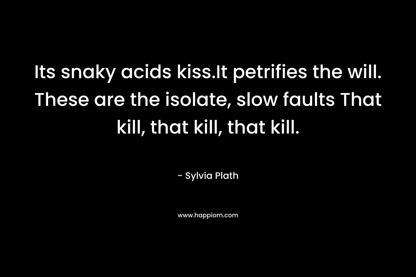 Its snaky acids kiss.It petrifies the will. These are the isolate, slow faults That kill, that kill, that kill. – Sylvia Plath