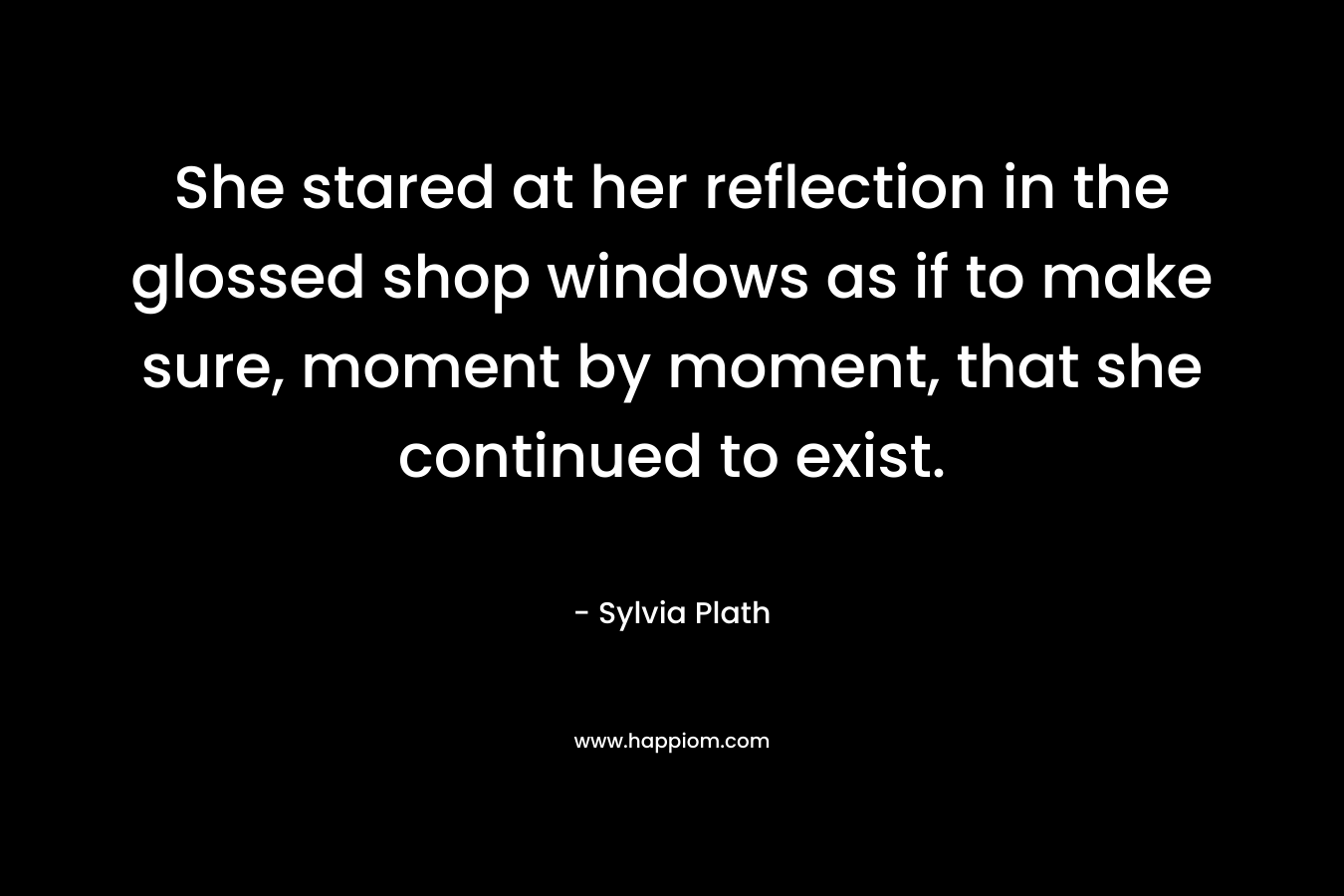 She stared at her reflection in the glossed shop windows as if to make sure, moment by moment, that she continued to exist. – Sylvia Plath