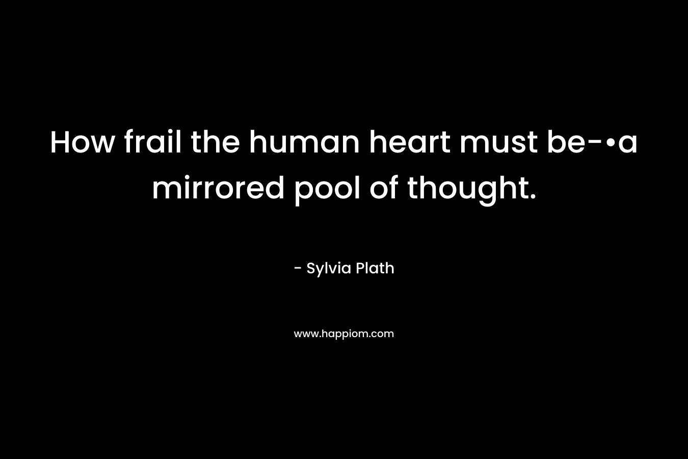 How frail the human heart must be-•a mirrored pool of thought. – Sylvia Plath