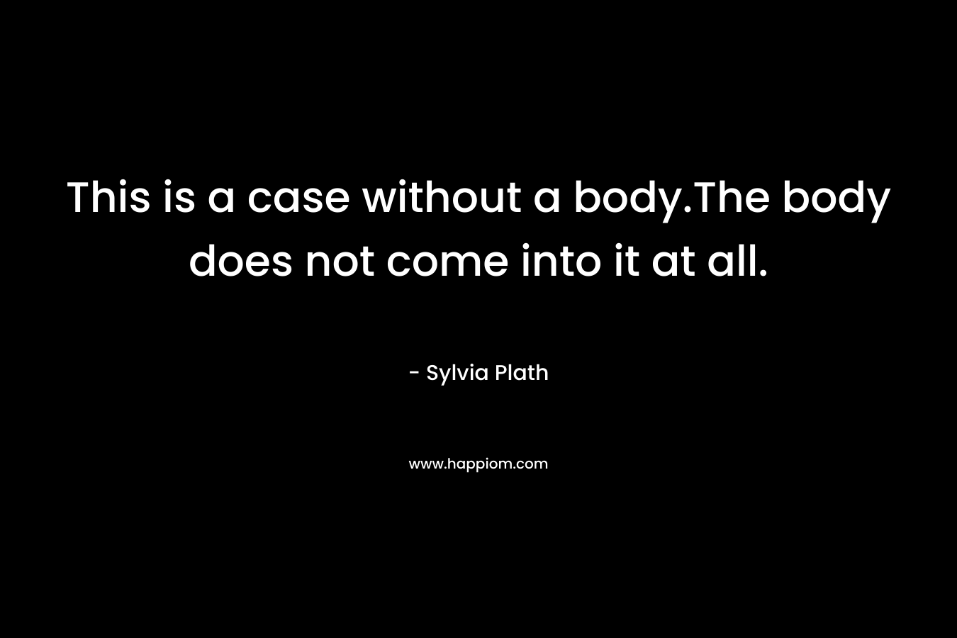 This is a case without a body.The body does not come into it at all. – Sylvia Plath