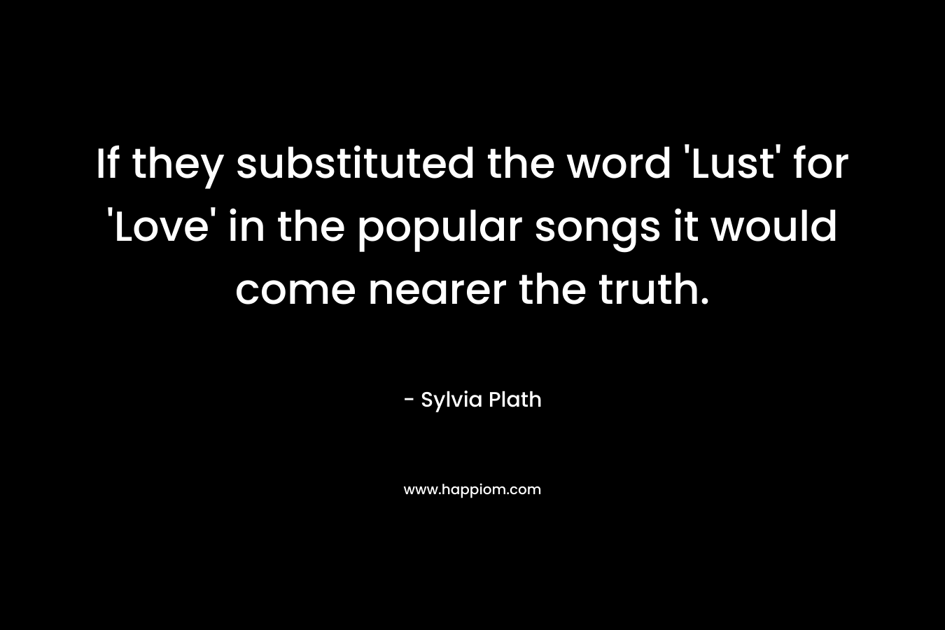 If they substituted the word ‘Lust’ for ‘Love’ in the popular songs it would come nearer the truth. – Sylvia Plath