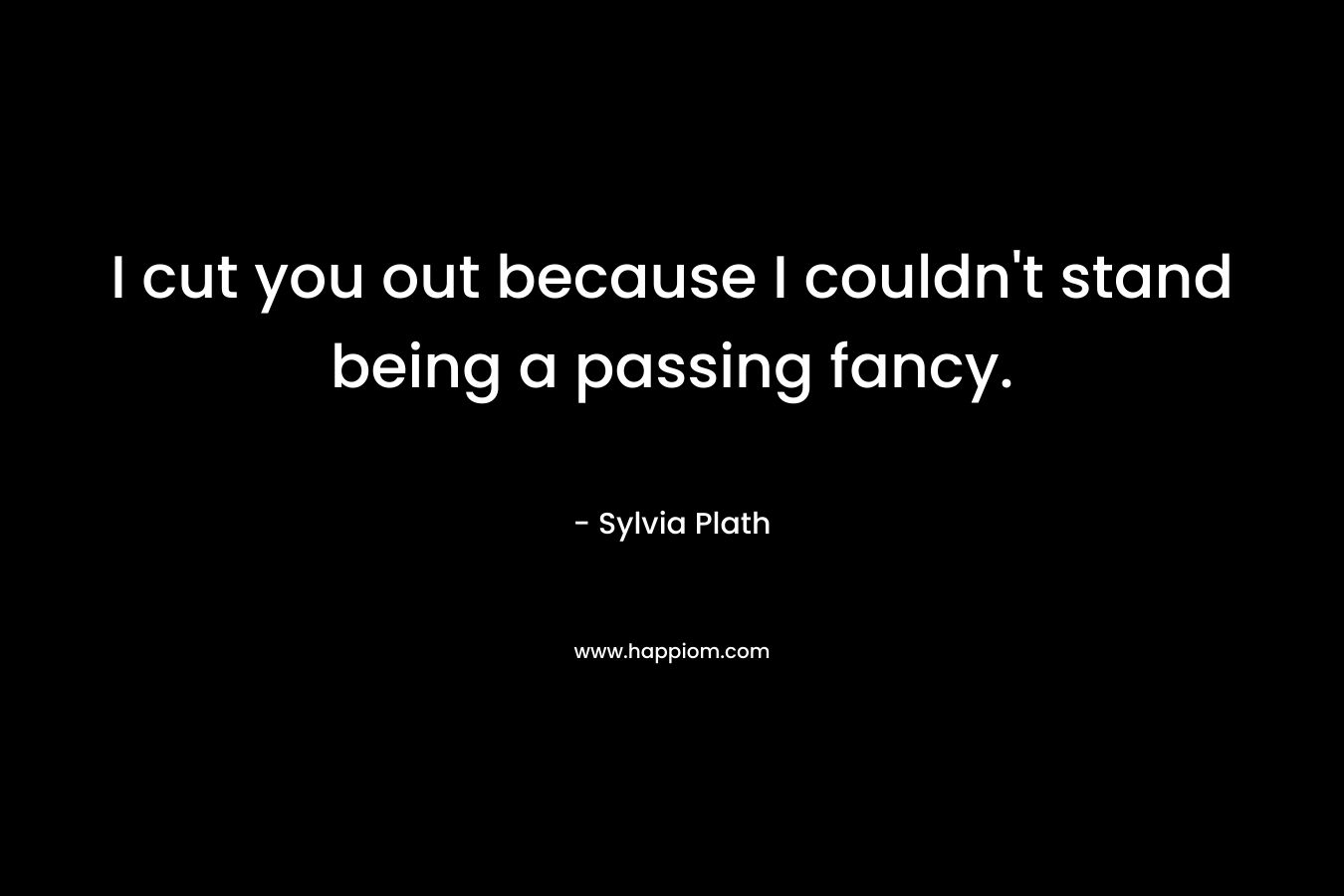 I cut you out because I couldn’t stand being a passing fancy. – Sylvia Plath