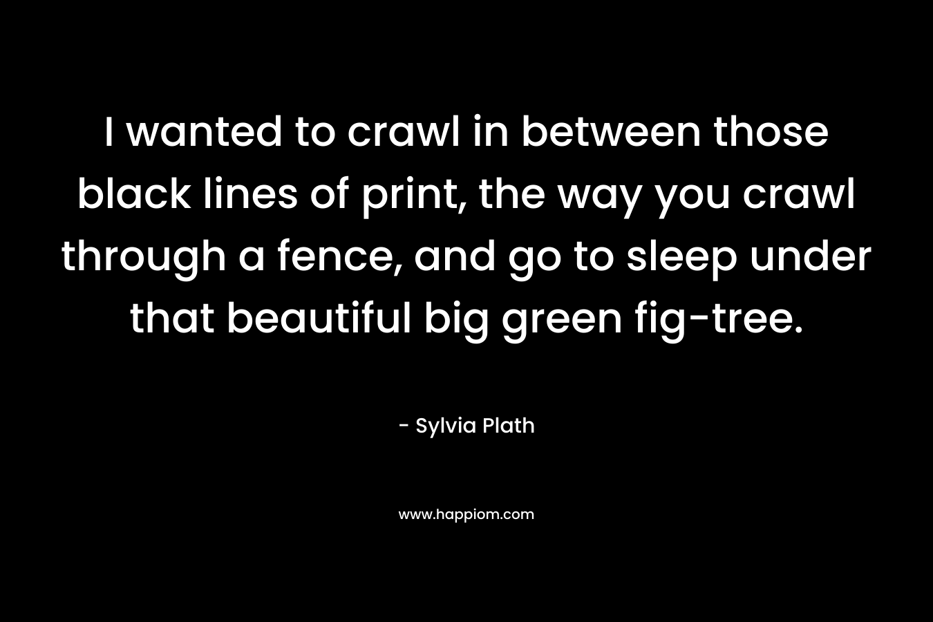 I wanted to crawl in between those black lines of print, the way you crawl through a fence, and go to sleep under that beautiful big green fig-tree.