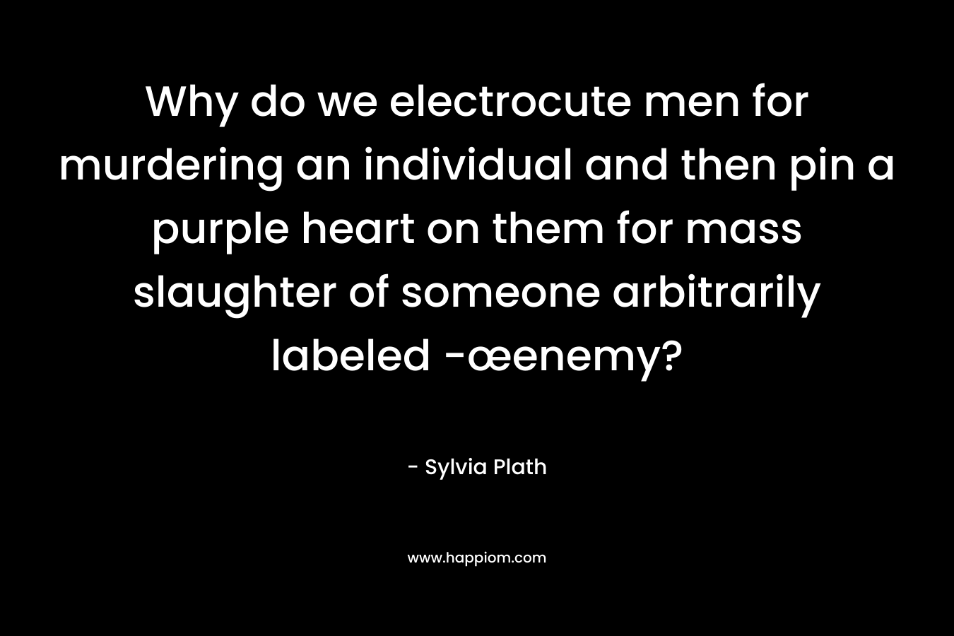 Why do we electrocute men for murdering an individual and then pin a purple heart on them for mass slaughter of someone arbitrarily labeled -œenemy? – Sylvia Plath