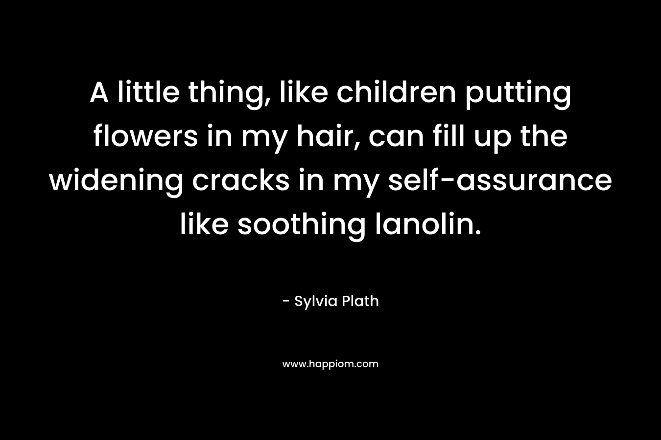 A little thing, like children putting flowers in my hair, can fill up the widening cracks in my self-assurance like soothing lanolin. – Sylvia Plath