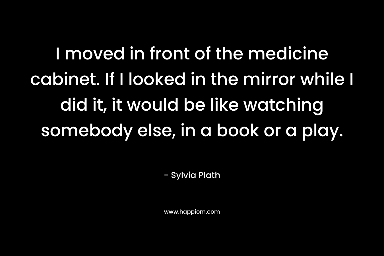 I moved in front of the medicine cabinet. If I looked in the mirror while I did it, it would be like watching somebody else, in a book or a play. – Sylvia Plath