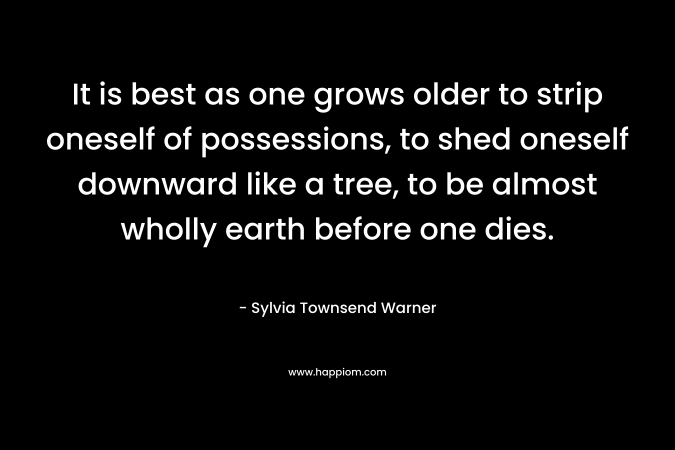It is best as one grows older to strip oneself of possessions, to shed oneself downward like a tree, to be almost wholly earth before one dies. – Sylvia Townsend Warner