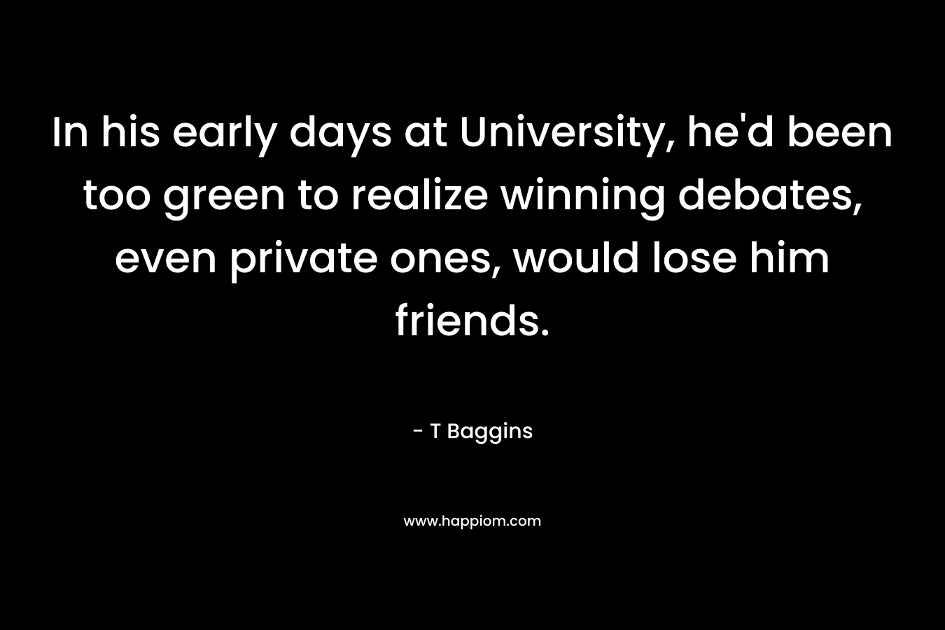 In his early days at University, he’d been too green to realize winning debates, even private ones, would lose him friends. – T Baggins