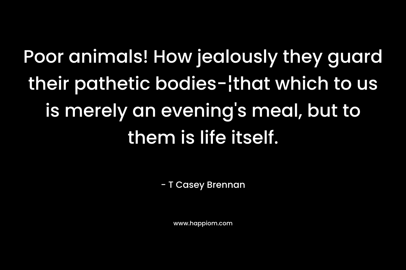 Poor animals! How jealously they guard their pathetic bodies-¦that which to us is merely an evening's meal, but to them is life itself.