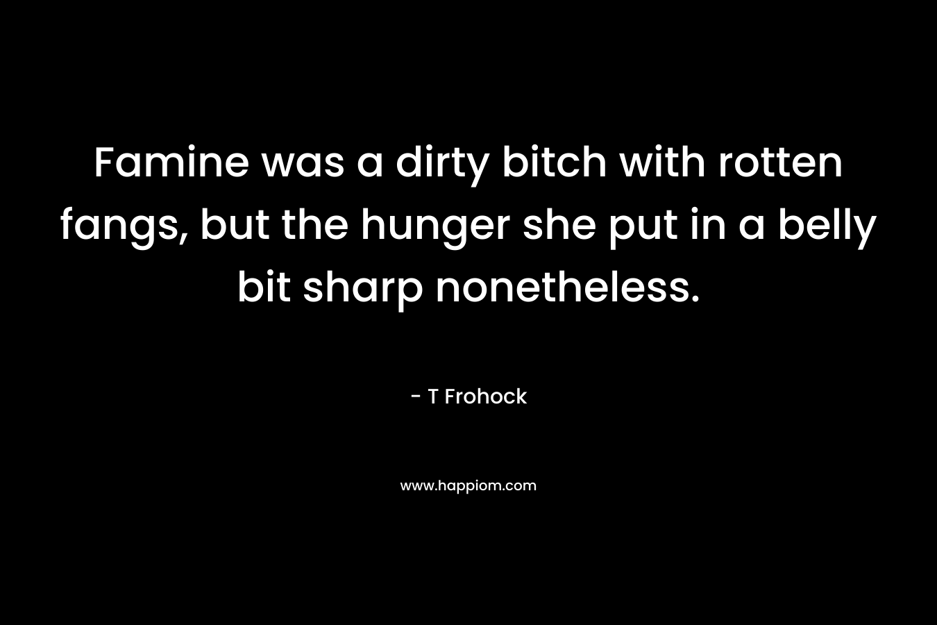 Famine was a dirty bitch with rotten fangs, but the hunger she put in a belly bit sharp nonetheless. – T Frohock