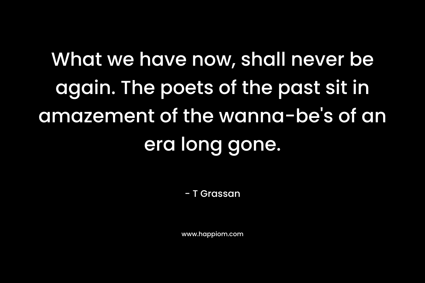 What we have now, shall never be again. The poets of the past sit in amazement of the wanna-be’s of an era long gone. – T Grassan