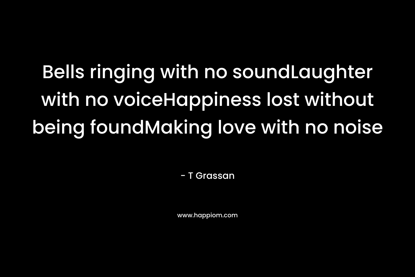 Bells ringing with no soundLaughter with no voiceHappiness lost without being foundMaking love with no noise – T Grassan