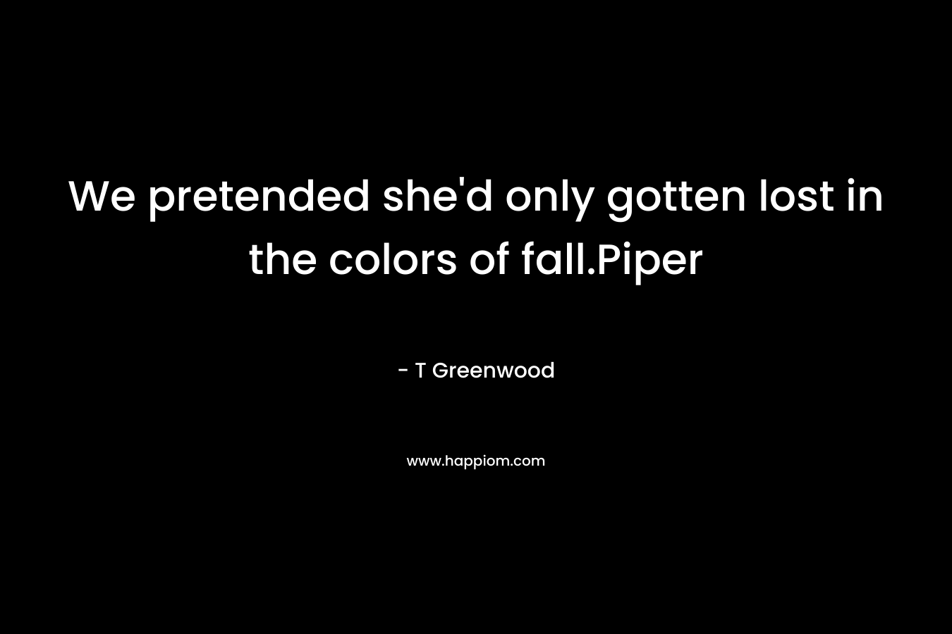 We pretended she’d only gotten lost in the colors of fall.Piper – T Greenwood