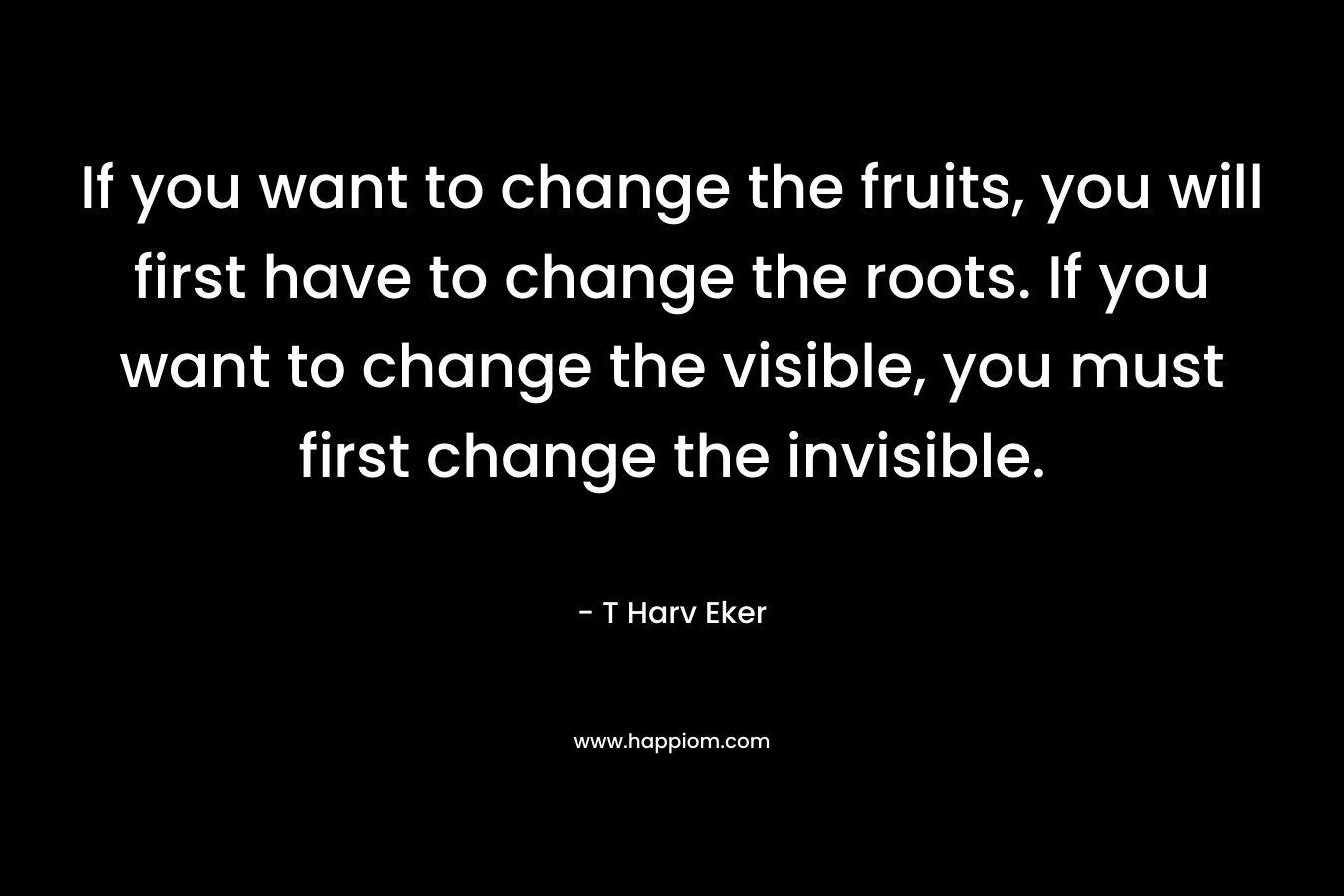 If you want to change the fruits, you will first have to change the roots. If you want to change the visible, you must first change the invisible.
