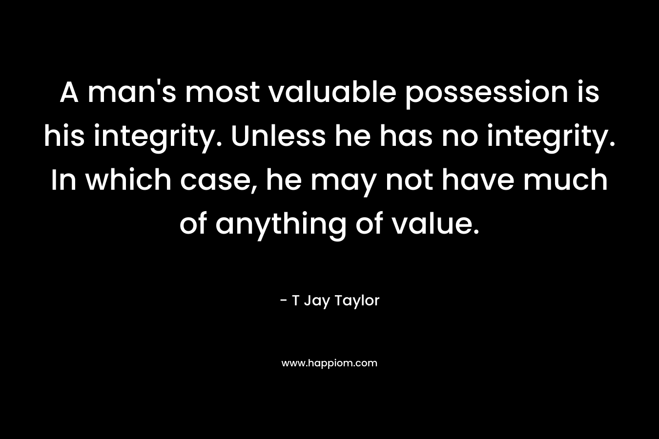A man’s most valuable possession is his integrity. Unless he has no integrity. In which case, he may not have much of anything of value. – T Jay Taylor