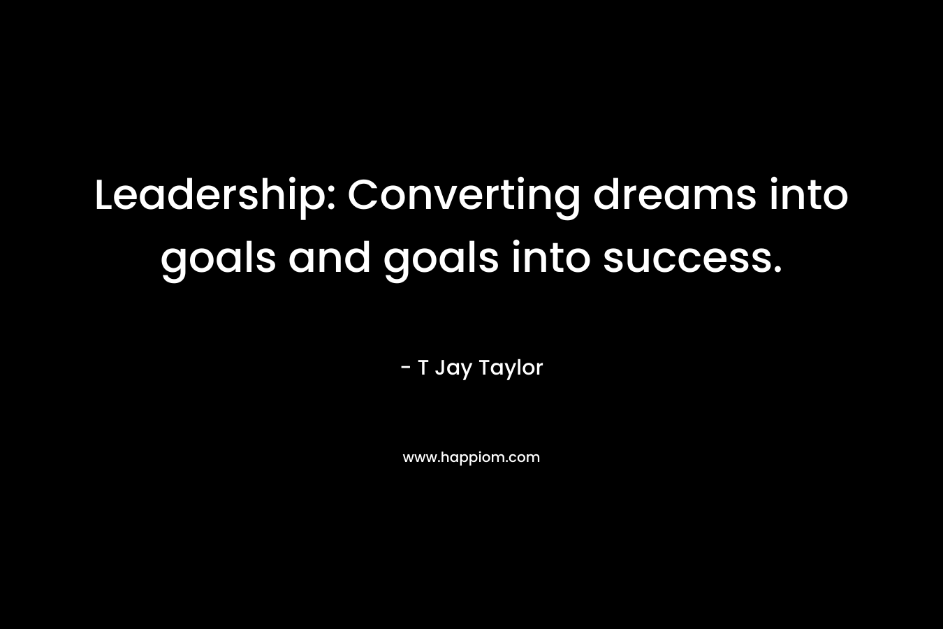 Leadership: Converting dreams into goals and goals into success. – T Jay Taylor
