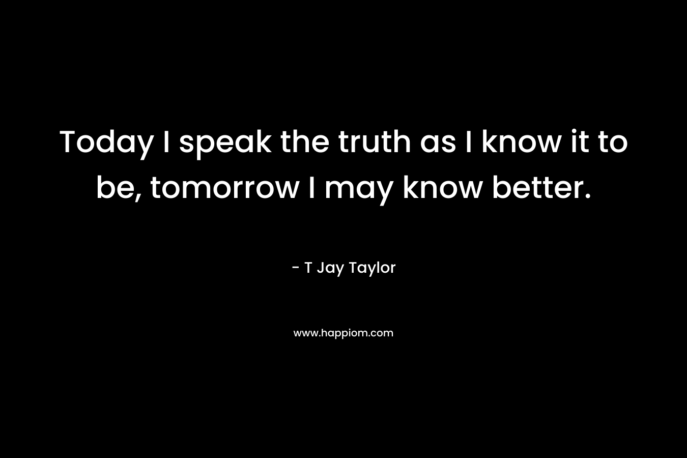 Today I speak the truth as I know it to be, tomorrow I may know better. – T Jay Taylor