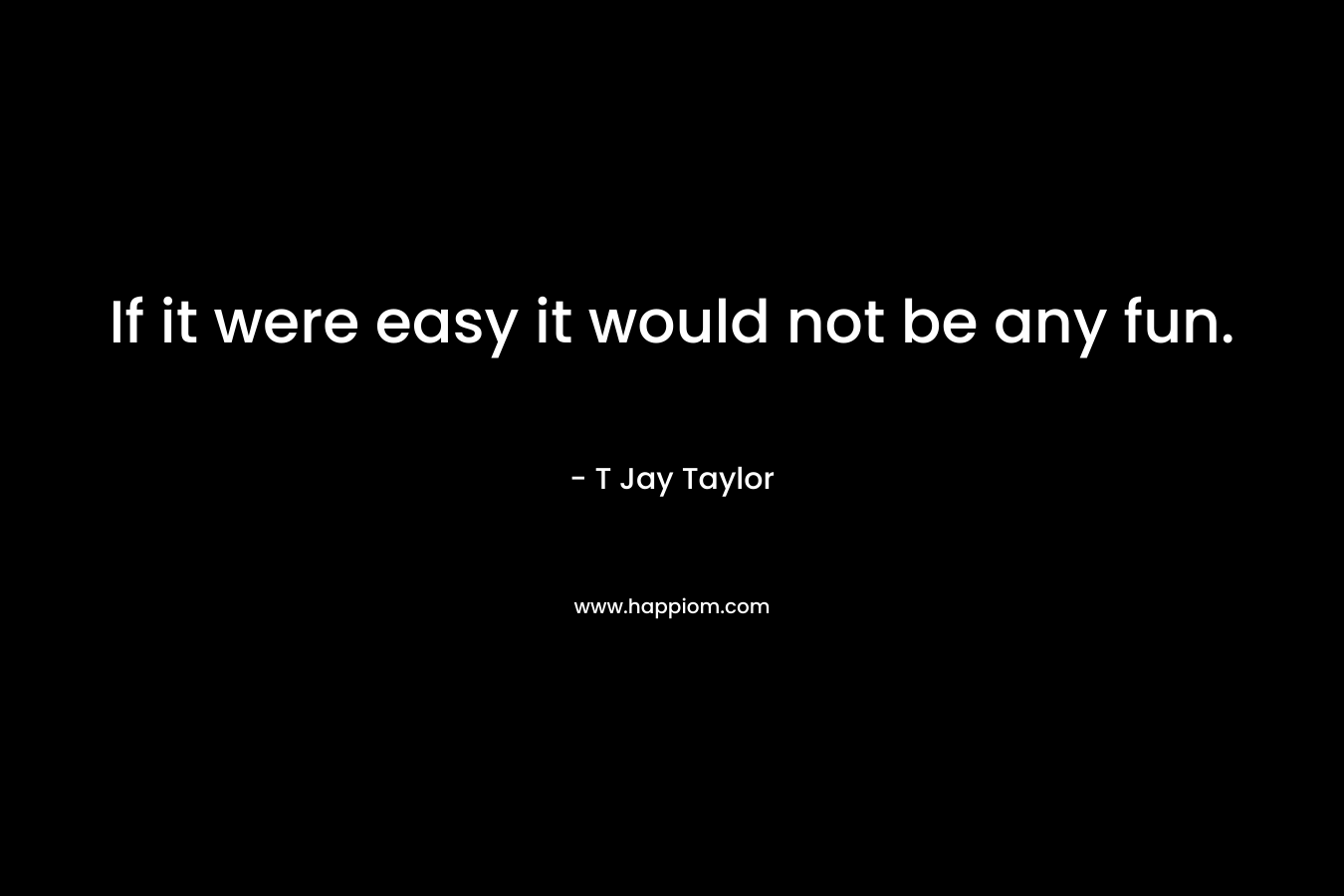 If it were easy it would not be any fun. – T Jay Taylor