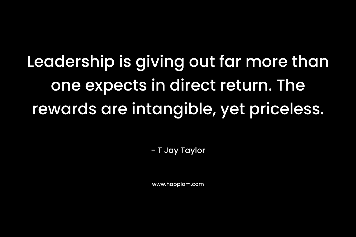 Leadership is giving out far more than one expects in direct return. The rewards are intangible, yet priceless. – T Jay Taylor