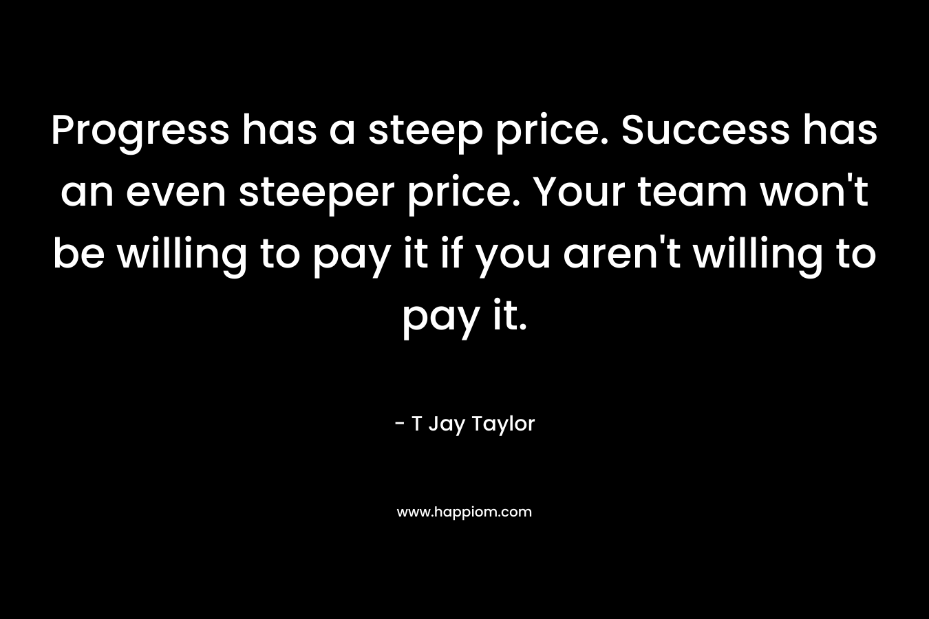 Progress has a steep price. Success has an even steeper price. Your team won’t be willing to pay it if you aren’t willing to pay it. – T Jay Taylor