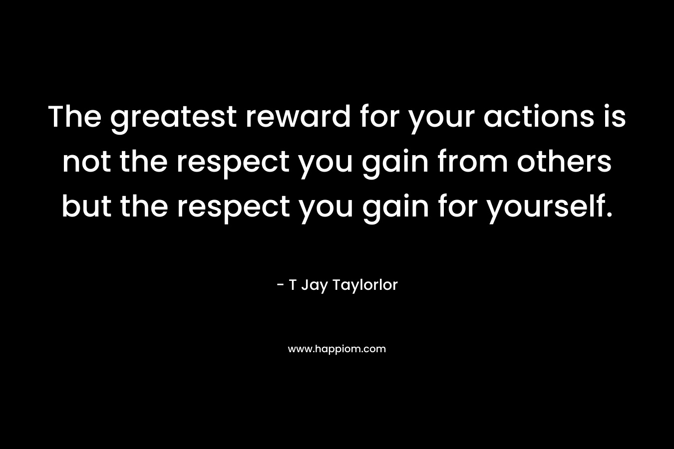 The greatest reward for your actions is not the respect you gain from others but the respect you gain for yourself.