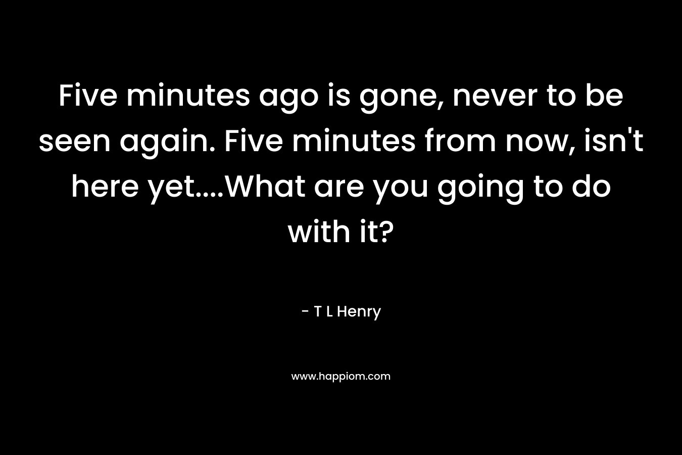 Five minutes ago is gone, never to be seen again. Five minutes from now, isn’t here yet….What are you going to do with it? – T L Henry