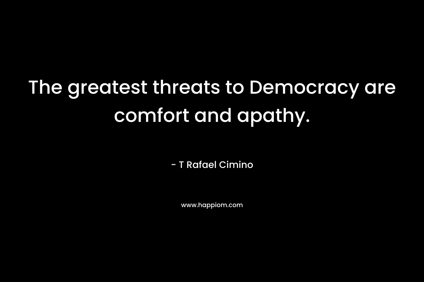 The greatest threats to Democracy are comfort and apathy. – T Rafael Cimino
