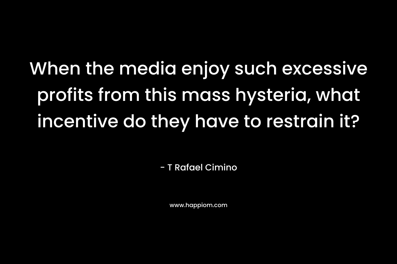 When the media enjoy such excessive profits from this mass hysteria, what incentive do they have to restrain it? – T Rafael Cimino