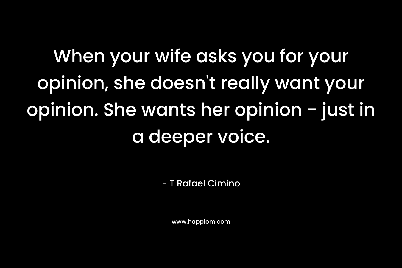 When your wife asks you for your opinion, she doesn't really want your opinion. She wants her opinion - just in a deeper voice.