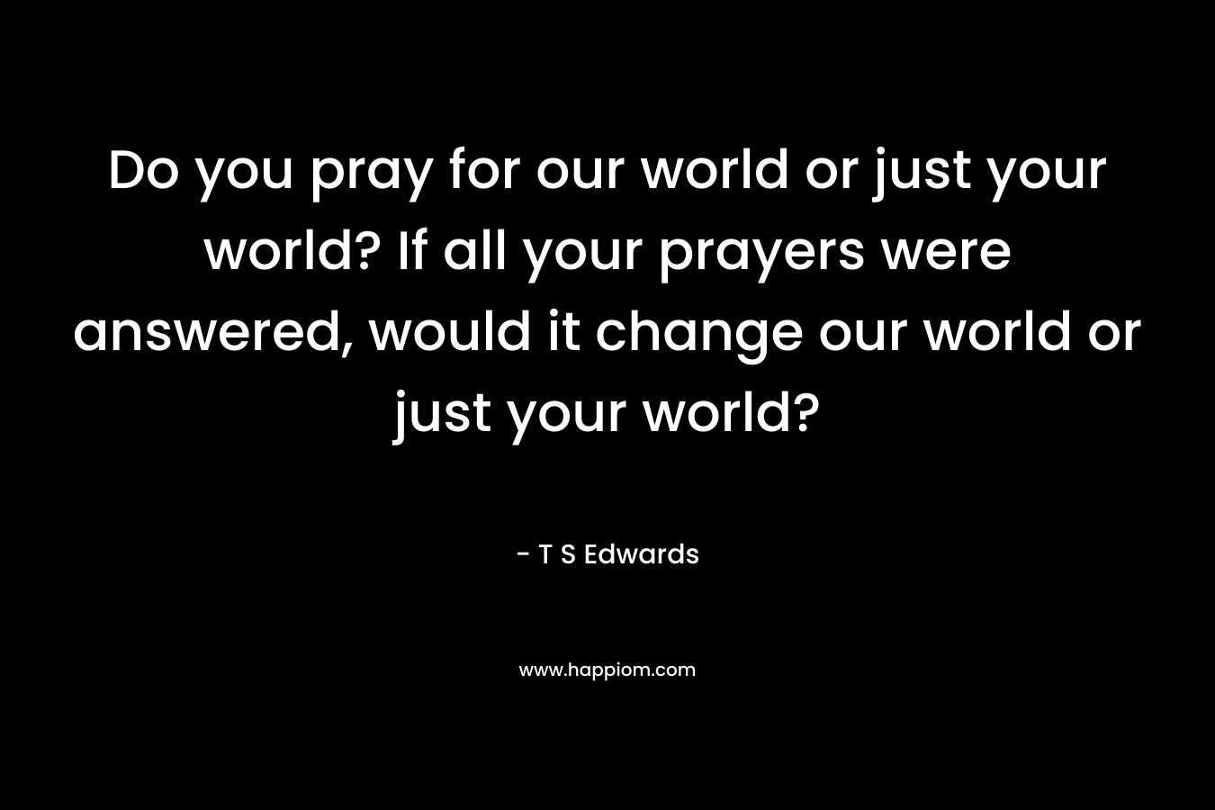 Do you pray for our world or just your world? If all your prayers were answered, would it change our world or just your world?