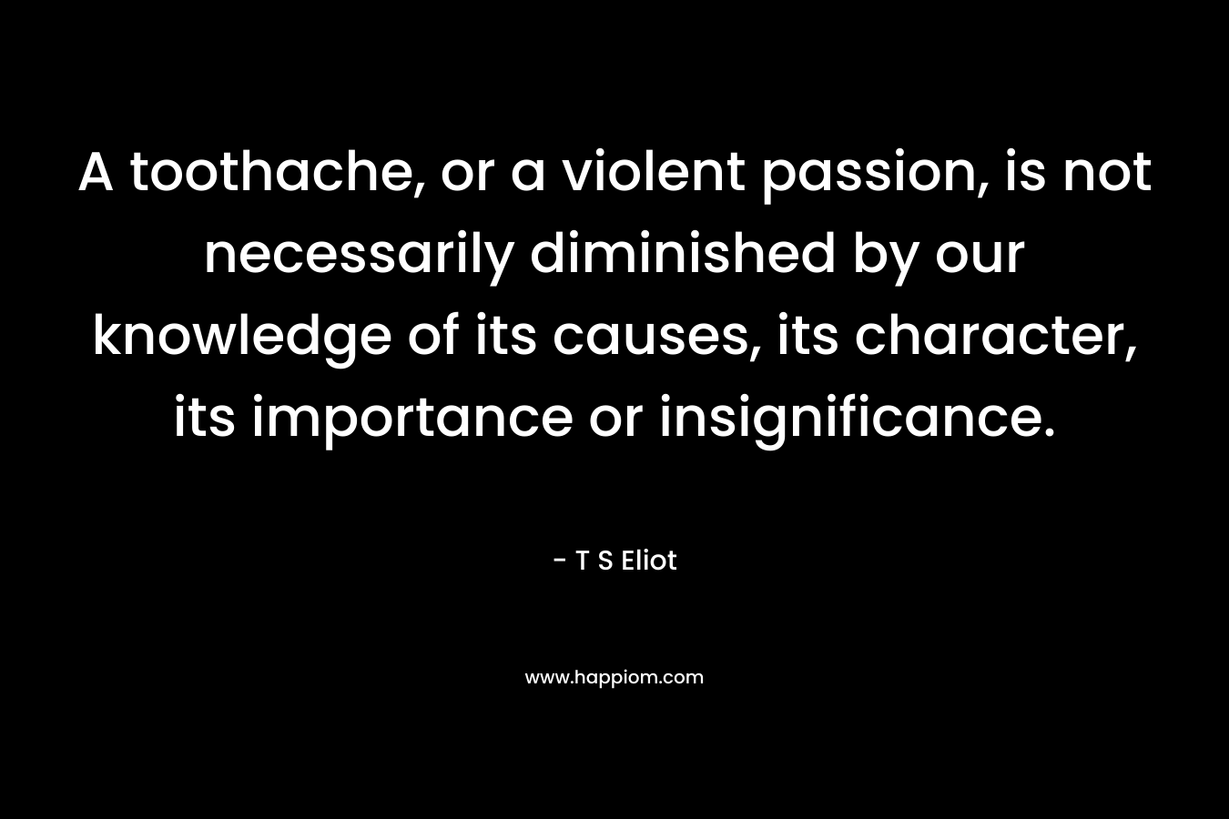 A toothache, or a violent passion, is not necessarily diminished by our knowledge of its causes, its character, its importance or insignificance. – T S Eliot